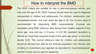 The WHO criteria are suitable for use in post-menopausal women and
men over the age of 50. WHO T-scores should never be used to diagnose
osteoporosis in children and adolescents. For children, adolescents, pre-
menopausal women, and men under the age of 50, the Z-score value is
recommended for interpreting BMD measurements. Z-scores are
calculated using BMD reference data derived from healthy subjects of the
same age, race and sex. A Z-score <=−2.0 SD (standard deviation) is
defined as “lower than expected range of the same age group” or low bone
density (2,8). The normal reference data for children and adolescents
should be derived from data for the Chinese population (18). Women with
a history of ovariectomy are regarded as equivalent to “post-menopausal”
and the T-score can be used for diagnosis.
How to interpret the BMD
 
