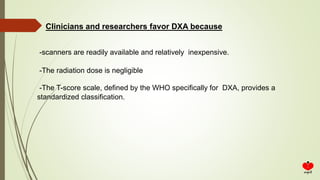 -scanners are readily available and relatively inexpensive.
-The radiation dose is negligible
-The T-score scale, defined by the WHO specifically for DXA, provides a
standardized classification.
Clinicians and researchers favor DXA because
 