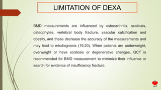 LIMITATION OF DEXA
BMD measurements are influenced by osteoarthritis, scoliosis,
osteophytes, vertebral body fracture, vascular calcification and
obesity, and these decrease the accuracy of the measurements and
may lead to misdiagnosis (19,20). When patients are underweight,
overweight or have scoliosis or degenerative changes, QCT is
recommended for BMD measurement to minimize their influence or
search for evidence of insufficiency fracture.
 