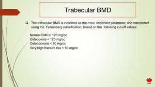  The trabecular BMD is indicated as the most important parameter, and interpreted
using the Felsenberg classification, based on the following cut-off values:
Normal BMD > 120 mg/cc
Osteopenia < 120 mg/cc
Osteoporosis < 80 mg/cc
Very high fracture risk < 50 mg/cc
Trabecular BMD
 