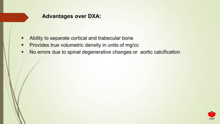  Ability to separate cortical and trabecular bone
 Provides true volumetric density in units of mg/cc
 No errors due to spinal degenerative changes or aortic calcification
Advantages over DXA:
 