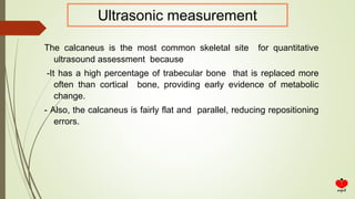 The calcaneus is the most common skeletal site for quantitative
ultrasound assessment because
-It has a high percentage of trabecular bone that is replaced more
often than cortical bone, providing early evidence of metabolic
change.
- Also, the calcaneus is fairly flat and parallel, reducing repositioning
errors.
Ultrasonic measurement
 