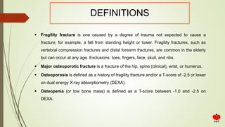  Fragility fracture is one caused by a degree of trauma not expected to cause a
fracture; for example, a fall from standing height or lower. Fragility fractures, such as
vertebral compression fractures and distal forearm fractures, are common in the elderly
but can occur at any age. Exclusions: toes, fingers, face, skull, and ribs.
 Major osteoporotic fracture is a fracture of the hip, spine (clinical), wrist, or humerus.
 Osteoporosis is defined as a history of fragility fracture and/or a T-score of -2.5 or lower
on dual energy X-ray absorptiometry (DEXA).
 Osteopenia (or low bone mass) is defined as a T-score between -1.0 and -2.5 on
DEXA.
DEFINITIONS
 