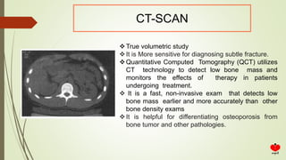 CT-SCAN
True volumetric study
It is More sensitive for diagnosing subtle fracture.
Quantitative Computed Tomography (QCT) utilizes
CT technology to detect low bone mass and
monitors the effects of therapy in patients
undergoing treatment.
 It is a fast, non-invasive exam that detects low
bone mass earlier and more accurately than other
bone density exams
It is helpful for differentiating osteoporosis from
bone tumor and other pathologies.
 