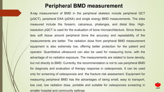 Peripheral BMD measurement
X-ray measurement of BMD in the peripheral skeleton include peripheral QCT
(pQCT), peripheral DXA (pDXA) and single energy BMD measurements. The sites
measured include the forearm, calcaneus, phalanges, and distal tibia. High-
resolution pQCT is used for the evaluation of bone microarchitecture. Since there is
less soft tissue around peripheral bone the accuracy and repeatability of the
measurements are better. The radiation dose from peripheral BMD measurement
equipment is also extremely low, offering better protection for the patient and
operator. Quantitative ultrasound can also be used for measuring bone, with the
advantage of no radiation exposure. The measurements are related to bone density,
but not directly to BMD. Currently, the recommendation is not to use peripheral BMD
for diagnosis and evaluation of therapy response in osteoporosis. It can be used
only for screening of osteoporosis and the fracture risk assessment. Equipment for
measuring peripheral BMD has the advantages of being small, easy to transport,
low cost, low radiation dose, portable and suitable for osteoporosis screening in
smaller hospital and community settings
 