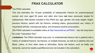 FRAX CALCULATOR
The FRAX calculator
This tool estimates the 10-year probability of osteoporotic fracture for postmenopausal
women and men aged 50 years and older who have not been previously treated for
osteoporosis. Risk factors included in the FRAX are: age, gender, low body weight, height,
previous fracture, parent with hip fracture, smoking status, glucocorticoid use, history of
rheumatoid arthritis, menopausal status, and excessive alcohol consumption.
The FRAX calculator is available online at http://www.shef.ac.uk/FRAX/ . Use the drop-down
list under “Calculation Tool.”
Limitations: The FRAX calculator may over- or underestimate fracture risk in patients with a
history of vertebral fracture, hip fracture, or multiple fractures, as well as in patients who are
Black, Latino, or from other races or ethnicities. Some risk factors, such as frailty and
dementia, cannot be readily quantified and are not included in the calculation.
 