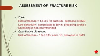 ASSESSMENT OF FRACTURE RISK
• DXA
Risk of fracture = 1.5-3.0 for each SD decrease in BMD
Low sensitivity ( comparable to BP in predicting stroke )
Screening is not recommended
• Quantitative ultrasound
Risk of fracture - 1.5-2.0 for each SD decrease in BMD
 