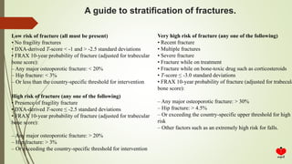 A guide to stratification of fractures.
Low risk of fracture (all must be present)
• No fragility fractures
• DXA-derived T-score < -1 and > -2.5 standard deviations
• FRAX 10-year probability of fracture (adjusted for trabecular
bone score):
– Any major osteoporotic fracture: < 20%
– Hip fracture: < 3%
– Or less than the country-specific threshold for intervention
High risk of fracture (any one of the following)
• Presence of fragility fracture
• DXA-derived T-score ≤ -2.5 standard deviations
• FRAX 10-year probability of fracture (adjusted for trabecular
bone score):
– Any major osteoporotic fracture: > 20%
– Hip fracture: > 3%
– Or exceeding the country-specific threshold for intervention
Very high risk of fracture (any one of the following)
• Recent fracture
• Multiple fractures
• Severe fracture
• Fracture while on treatment
• Fracture while on bone-toxic drug such as corticosteroids
• T-score ≤ -3.0 standard deviations
• FRAX 10-year probability of fracture (adjusted for trabecula
bone score):
– Any major osteoporotic fracture: > 30%
– Hip fracture: > 4.5%
– Or exceeding the country-specific upper threshold for high
risk
– Other factors such as an extremely high risk for falls.
 