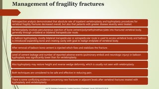 Management of fragility fractures
Retrospective analysis demonstrated that absolute rate of inpatient vertebroplasty and kyphoplasty procedures for
vertebral fragility fractures decreased overall, but also that patients with greater disease severity were treated.
Vertebroplasty involves percutaneous injection of bone cement/polymethylmethacrylate into fractured vertebral body,
generally through unilateral or bilateral transpedicular route.
In balloon kyphoplasty, mostly bilateral transpedicular or extrapedicular route is used to access vertebral body and balloon
is introduced expanding bone and creating cavity with goal to realign endplate of vertebral body.
After removal of balloon bone cement is injected which fixes and stabilizes the fracture.
Level of cement leakage and number of reported adverse events (pulmonary emboli and neurologic injury) in balloon
kyphoplasty was significantly lower than for vertebroplasty.
Also kyphoplasty may restore height and reverse wedge deformity, which is usually not seen with vetebroplasty.
Both techniques are considered to be safe and effective in reducing pain.
There is some conflicting evidence concerning new fractures in adjacent levels after vertebral fractures treated with
kyphoplasty and vertebroplasty.
Link TM. Radiology of osteoporosis. Canadian Association of Radiologists' Journal. 2016 Feb;67(1):28-40
 