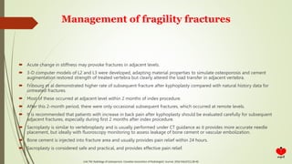 Management of fragility fractures
 Acute change in stiffness may provoke fractures in adjacent levels.
 3-D computer models of L2 and L3 were developed, adapting material properties to simulate osteoporosis and cement
augmentation restored strength of treated vertebra but clearly altered the load transfer in adjacent vertebra.
 Fribourg et al demonstrated higher rate of subsequent fracture after kyphoplasty compared with natural history data for
untreated fractures.
 Most of these occurred at adjacent level within 2 months of index procedure.
 After this 2-month period, there were only occasional subsequent fractures, which occurred at remote levels.
 It is recommended that patients with increase in back pain after kyphoplasty should be evaluated carefully for subsequent
adjacent fractures, especially during first 2 months after index procedure.
 Sacroplasty is similar to vertebroplasty and is usually performed under CT guidance as it provides more accurate needle
placement, but ideally with fluoroscopy monitoring to assess leakage of bone cement or vascular embolization.
 Bone cement is injected into fracture area and usually provides pain relief within 24 hours.
 Sacroplasty is considered safe and practical, and provides effective pain relief.
Link TM. Radiology of osteoporosis. Canadian Association of Radiologists' Journal. 2016 Feb;67(1):28-40
 