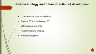 New technology and future direction of development.
• DXA trabecular bone score (TBS):
• Spectral CT and dual-energy CT
• MRI measurement of fat
• Nuclear medicine imaging
• Artificial intelligence
 