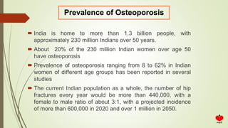  India is home to more than 1.3 billion people, with
approximately 230 million Indians over 50 years.
 About 20% of the 230 million Indian women over age 50
have osteoporosis
 Prevalence of osteoporosis ranging from 8 to 62% in Indian
women of different age groups has been reported in several
studies
 The current Indian population as a whole, the number of hip
fractures every year would be more than 440,000, with a
female to male ratio of about 3:1, with a projected incidence
of more than 600,000 in 2020 and over 1 million in 2050.
Prevalence of Osteoporosis
 