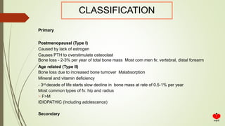 CLASSIFICATION
Primary
Postmenopausal (Type I)
Caused by lack of estrogen
Causes PTH to overstimulate osteoclast
Bone loss - 2-3% per year of total bone mass Most com men fx: vertebral, distal forearm
Age related (Type II)
Bone loss due to increased bone turnover Malabsorption
Mineral and vitamin deficiency
- 3rd decade of life starts slow decline in bone mass at rate of 0.5-1% per year
Most common types of fx: hip and radius
> F>M
IDIOPATHIC (Including adolescence)
Secondary
 
