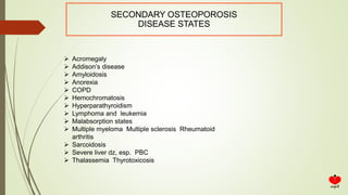 SECONDARY OSTEOPOROSIS
DISEASE STATES
 Acromegaly
 Addison’s disease
 Amyloidosis
 Anorexia
 COPD
 Hemochromatosis
 Hyperparathyroidism
 Lymphoma and leukemia
 Malabsorption states
 Multiple myeloma Multiple sclerosis Rheumatoid
arthritis
 Sarcoidosis
 Severe liver dz, esp. PBC
 Thalassemia Thyrotoxicosis
 