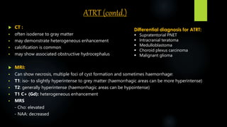 ATRT (contd.)
 CT :
 often isodense to gray matter
 may demonstrate heterogeneous enhancement
 calcification is common
 may show associated obstructive hydrocephalus
 MRI:
 Can show necrosis, multiple foci of cyst formation and sometimes haemorrhage:
 T1: iso- to slightly hyperintense to grey matter (haemorrhagic areas can be more hyperintense)
 T2: generally hyperintense (haemorrhagic areas can be hypointense)
 T1 C+ (Gd): heterogeneous enhancement
 MRS
- Cho: elevated
- NAA: decreased
Differential diagnosis for ATRT:
 Supratentorial PNET
 Intracranial teratoma
 Medulloblastoma
 Choroid plexus carcinoma
 Malignant glioma
 