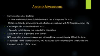 Acoustic Schwannoma
 Can be unilateral or bilateral.
- If there are bilateral acoustic schwannomas this is diagnostic for NF2
-Unilateral Acoustic schwannoma and a first degree relative with NF2 is diagnostic of NF2
 Can be sporadic or associated with NF2.
– Sporadic variety is very rare in pediatric population
 Account for 0.8% of pediatric brain tumors
 NF2 associated schwannomas present with auditory complaints only 30% of the time.
 As opposed to the sporadic variant, NF2 associated schwannomas grow faster and have
increased invasion of the nerve
 