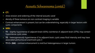 Acoustic Schwannoma (contd.)
 CT:
 show erosion and widening of the internal acoustic canal
 density of these tumours on non-contrast imaging is variable
 Contrast enhancement is present, but can be underwhelming, especially in larger lesions with
cystic components
 MRI:
 T1 - slightly hypointense cf. adjacent brain (63%); isointense cf. adjacent brain (37%); may contain
hypointense cystic areas
 T2 - heterogeneously hyperintense cf. to adjacent brain; cystic areas fluid intensity and may have
associated peritumoural arachnoid cysts 3
 T1 C+ (Gd) - contrast enhancement is vivid but heterogeneous in larger tumors
 