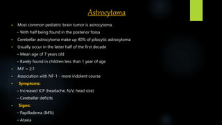 Astrocytoma
 Most common pediatric brain tumor is astrocytoma.
– With half being found in the posterior fossa
 Cerebellar astrocytoma make up 40% of pilocytic astrocytoma
 Usually occur in the latter half of the first decade
– Mean age of 7 years old
– Rarely found in children less than 1 year of age
 M:F = 2:1
 Association with NF-1 - more indolent course
 Symptoms:
– Increased ICP (headache, N/V, head size)
– Cerebellar deficits
 Signs:
– Papilladema (84%)
– Ataxia
 