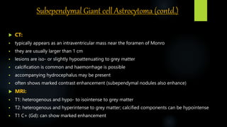 Subependymal Giant cell Astrocytoma (contd.)
 CT:
 typically appears as an intraventricular mass near the foramen of Monro
 they are usually larger than 1 cm
 lesions are iso- or slightly hypoattenuating to grey matter
 calcification is common and haemorrhage is possible
 accompanying hydrocephalus may be present
 often shows marked contrast enhancement (subependymal nodules also enhance)
 MRI:
 T1: heterogenous and hypo- to isointense to grey matter
 T2: heterogenous and hyperintense to grey matter; calcified components can be hypointense
 T1 C+ (Gd): can show marked enhancement
 