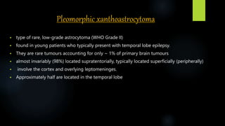 Pleomorphic xanthoastrocytoma
 type of rare, low-grade astrocytoma (WHO Grade II)
 found in young patients who typically present with temporal lobe epilepsy.
 They are rare tumours accounting for only ~ 1% of primary brain tumours
 almost invariably (98%) located supratentorially, typically located superficially (peripherally)
 involve the cortex and overlying leptomeninges.
 Approximately half are located in the temporal lobe
 