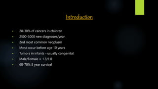 Introduction
 20-30% of cancers in children
 2500-3000 new diagnoses/year
 2nd most common neoplasm
 Most occur before age 10 years
 Tumors in infants - usually congenital.
 Male/Female = 1.3/1.0
 60-70% 5 year survival
 