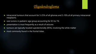 Oligodendroglioma
 intracranial tumours that account for 5-25% of all gliomas and 5-10% of all primary intracranial
neoplasms
 rare tumors in pediatric age group accounting for 0.5 to 1%
 presentation is most frequently as a result of seizures
 tumours are typically located supratentorially (85%), involving the white matter
 most commonly found in the frontal lobes
 
