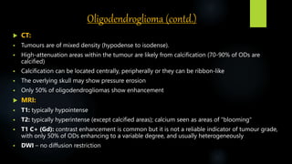 Oligodendroglioma (contd.)
 CT:
 Tumours are of mixed density (hypodense to isodense).
 High-attenuation areas within the tumour are likely from calcification (70-90% of ODs are
calcified)
 Calcification can be located centrally, peripherally or they can be ribbon-like
 The overlying skull may show pressure erosion
 Only 50% of oligodendrogliomas show enhancement
 MRI:
 T1: typically hypointense
 T2: typically hyperintense (except calcified areas); calcium seen as areas of "blooming"
 T1 C+ (Gd): contrast enhancement is common but it is not a reliable indicator of tumour grade,
with only 50% of ODs enhancing to a variable degree, and usually heterogeneously
 DWI – no diffusion restriction
 