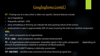 Ganglioglioma (contd.)
CT - Findings are of a mass which is often non specific. General features include:
 Iso or hypodense
 frequently calcified ~35%
 bony remodeling or thinning can indicate the slow growing nature of the tumour
 enhancement is seen in approximately 50% of cases (involving the solid non-calcified component)
MRI:
T1 - solid component iso to hypointense
T1 C+ (Gd) - solid component variable contrast enhancement
T2 – a) ​hyperintense solid component b)variable signal in the cystic component depending on
amount of proteinaceous material or presence of blood products
c) peritumoral FLAIR/T2 edema is distinctly uncommon
T2* (GE/SWI) - calcified areas (common) will show blooming signal loss
 