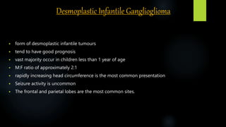 Desmoplastic Infantile Ganglioglioma
 form of desmoplastic infantile tumours
 tend to have good prognosis
 vast majority occur in children less than 1 year of age
 M:F ratio of approximately 2:1
 rapidly increasing head circumference is the most common presentation
 Seizure activity is uncommon
 The frontal and parietal lobes are the most common sites.
 