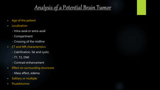 Analysis of a Potential Brain Tumor
 Age of the patient
 Localization
- Intra-axial or extra-axial
- Compartment
- Crossing of the midline
 CT and MR characteristics
- Calcification, fat and cystic
- T1, T2, DWI
- Contrast enhancement
 Effect on surrounding structures
- Mass effect, edema
 Solitary or multiple
 Psuedotumor
 
