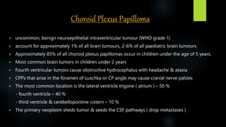 Choroid Plexus Papilloma
 uncommon, benign neuroepithelial intraventricular tumour (WHO grade 1)
 account for approximately 1% of all brain tumours, 2-6% of all paediatric brain tumours
 Approximately 85% of all choroid plexus papillomas occur in children under the age of 5 years.
 Most common brain tumors in children under 2 years
 Fourth ventricular tumors cause obstructive hydrocephalus with headache & ataxia
 CPPs that arise in the foramen of Luschka or CP angle may cause cranial nerve palsies
 The most common location is the lateral ventricle trigone ( atrium ) – 50 %
- fourth ventricle – 40 %
- third ventricle & cerebellopontine cistern – 10 %
 The primary neoplasm sheds tumor & seeds the CSF pathways ( drop metastases )
 