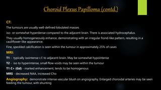 Choroid Plexus Papilloma (contd.)
CT:
The tumours are usually well-defined lobulated masses
iso- or somewhat hyperdense compared to the adjacent brain. There is associated hydrocephalus.
They usually homogeneously enhance, demonstrating with an irregular frond-like pattern, resulting in a
cauliflower-like appearance.
Fine, speckled calcification is seen within the tumour in approximately 25% of cases
MRI:
T1 - typically isointense c.f. to adjacent brain. May be somewhat hypointense
T2 - iso to hyperintense, small flow-voids may be seen within the tumour
T1 C+ (Gd) - marked enhancement, tends to be homogenous
MRS - decreased NAA, increased Cho
Angiography: demonstrate intense vascular blush on angiography. Enlarged choroidal arteries may be seen
feeding the tumour, with shunting
 