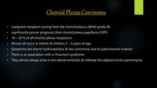 Choroid Plexus Carcinoma
 malignant neoplasm arising from the choroid plexus (WHO grade III)
 significantly poorer prognosis than choroid plexus papilloma (CPP)
 10 – 20 % of all choroid plexus neoplasms
 Almost all occur in infants & children 2 – 4 years of age
 Symptoms are due to hydrocephalus & less commonly due to parenchymal invasion
 There is an association with Li-Fraumeni syndrome
 They almost always arise in the lateral ventricles & infiltrate the adjacent brain parenchyma
 