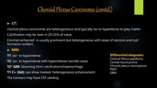 Choroid Plexus Carcinoma (contd.)
 CT:
choroid plexus carcinomas are heterogeneous and typically iso to hyperdense to grey matter
Calcification may be seen in 20-25% of cases.
Contrast enhanced is usually prominent but heterogeneous with areas of necrosis and cyst
formation evident.
 MRI:
T1: iso- to hypointense
T2: iso- to hypointense with hyperintense necrotic areas
T2* GRE: blooming from calcifications/haemorrhage
T1 C+ (Gd): can show marked, heterogeneous enhancement.
The tumours may have CSF seeding
Differential diagnosis:
Choroid Plexus papilloma
Central neurocytoma
Choroid plexus meningioma
PNET
GBM
 