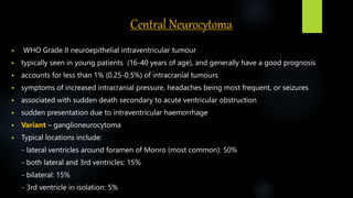 Central Neurocytoma
 WHO Grade II neuroepithelial intraventricular tumour
 typically seen in young patients (16-40 years of age), and generally have a good prognosis
 accounts for less than 1% (0.25-0.5%) of intracranial tumours
 symptoms of increased intracranial pressure, headaches being most frequent, or seizures
 associated with sudden death secondary to acute ventricular obstruction
 sudden presentation due to intraventricular haemorrhage
 Variant – ganglioneurocytoma
 Typical locations include:
- lateral ventricles around foramen of Monro (most common): 50%
- both lateral and 3rd ventricles: 15%
- bilateral: 15%
- 3rd ventricle in isolation: 5%
 