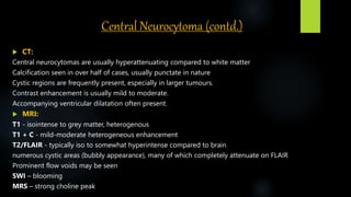 Central Neurocytoma (contd.)
 CT:
Central neurocytomas are usually hyperattenuating compared to white matter
Calcification seen in over half of cases, usually punctate in nature
Cystic regions are frequently present, especially in larger tumours.
Contrast enhancement is usually mild to moderate.
Accompanying ventricular dilatation often present.
 MRI:
T1 - isointense to grey matter, heterogenous
T1 + C - mild-moderate heterogeneous enhancement
T2/FLAIR - typically iso to somewhat hyperintense compared to brain
numerous cystic areas (bubbly appearance), many of which completely attenuate on FLAIR
Prominent flow voids may be seen
SWI – blooming
MRS – strong choline peak
 