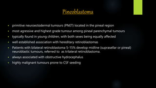 Pineoblastoma
 primitive neuroectodermal tumours (PNET) located in the pineal region
 most agressive and highest grade tumour among pineal parenchymal tumours
 typically found in young children, with both sexes being equally affected
 well established association with hereditary retinoblastomas
 Patients with bilateral retinoblastoma 5-15% develop midline (suprasellar or pineal)
neuroblastic tumours, referred to as trilateral retinoblastoma.
 always associated with obstructive hydrocephalus
 highly malignant tumours prone to CSF seeding
 