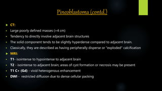 Pineoblastoma (contd.)
 CT:
 Large poorly defined masses (>4 cm)
 Tendency to directly involve adjacent brain structures
 The solid component tends to be slightly hyperdense compared to adjacent brain.
 Classically, they are described as having peripherally disperse or "exploded" calcification
 MRI:
 T1- isointense to hypointense to adjacent brain
 T2 - isointense to adjacent brain; areas of cyst formation or necrosis may be present
 T1 C+ (Gd) - vivid heterogenous enhancement
 DWI - restricted diffusion due to dense cellular packing
 