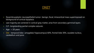 DNET
 Dysembryoplastic neuroepithelial tumor- benign, focal, intracortical mass superimposed on
background of cortical dysplasia
 vast majority are centered in cortical grey matter, arise from secondary germinal layers
 C/F- longstanding partial complex seizures
 Age- < 20 years
 Site - temporal lobe ( amygdala/ hippocampus) 60%, frontal lobe 30%, caudate nucleus,
cerebellum and pons
 