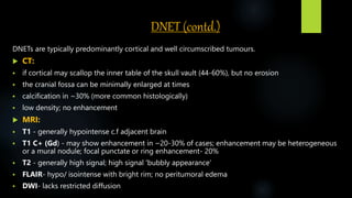DNET (contd.)
DNETs are typically predominantly cortical and well circumscribed tumours.
 CT:
 if cortical may scallop the inner table of the skull vault (44-60%), but no erosion
 the cranial fossa can be minimally enlarged at times
 calcification in ~30% (more common histologically)
 low density; no enhancement
 MRI:
 T1 - generally hypointense c.f adjacent brain
 T1 C+ (Gd) - may show enhancement in ~20-30% of cases; enhancement may be heterogeneous
or a mural nodule; focal punctate or ring enhancement- 20%
 T2 - generally high signal; high signal 'bubbly appearance‘
 FLAIR- hypo/ isointense with bright rim; no peritumoral edema
 DWI- lacks restricted diffusion
 