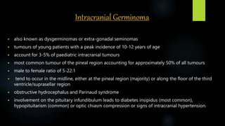 Intracranial Germinoma
 also known as dysgerminomas or extra-gonadal seminomas
 tumours of young patients with a peak incidence of 10-12 years of age
 account for 3-5% of paediatric intracranial tumours
 most common tumour of the pineal region accounting for approximately 50% of all tumours
 male to female ratio of 5-22:1
 tend to occur in the midline, either at the pineal region (majority) or along the floor of the third
ventricle/suprasellar region
 obstructive hydrocephalus and Parinaud syndrome
 involvement on the pituitary infundibulum leads to diabetes insipidus (most common),
hypopituitarism (common) or optic chiasm compression or signs of intracranial hypertension.
 
