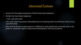Intracranial Teratoma
 account for the largest proportion of fetal intracranial neoplasms
 divided into two broad categories:
- intra- and extra-axial
 Intra-axial teratomas present antenatally due to increasing head circumference; tend to occur
supratentorially
 Extra axial teratomas usually present in childhood or early adulthood; commonly arise in the
pineal or suprasellar regions; obstructive hydrocephalus, Parinaud syndrome
 