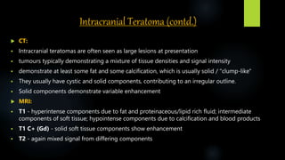 Intracranial Teratoma (contd.)
 CT:
 Intracranial teratomas are often seen as large lesions at presentation
 tumours typically demonstrating a mixture of tissue densities and signal intensity
 demonstrate at least some fat and some calcification, which is usually solid / "clump-like"
 They usually have cystic and solid components, contributing to an irregular outline.
 Solid components demonstrate variable enhancement
 MRI:
 T1 - hyperintense components due to fat and proteinaceous/lipid rich fluid; intermediate
components of soft tissue; hypointense components due to calcification and blood products
 T1 C+ (Gd) - solid soft tissue components show enhancement
 T2 - again mixed signal from differing components
 