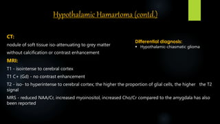 Hypothalamic Hamartoma (contd.)
CT:
nodule of soft tissue iso-attenuating to grey matter
without calcification or contrast enhancement
MRI:
T1 - isointense to cerebral cortex
T1 C+ (Gd) - no contrast enhancement
T2 - iso- to hyperintense to cerebral cortex; the higher the proportion of glial cells, the higher the T2
signal
MRS - reduced NAA/Cr, increased myoinositol, increased Cho/Cr compared to the amygdala has also
been reported
Differential diagnosis:
 Hypothalamic-chiasmatic glioma
 