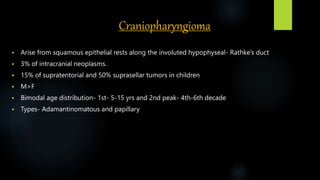 Craniopharyngioma
 Arise from squamous epithelial rests along the involuted hypophyseal- Rathke’s duct
 3% of intracranial neoplasms.
 15% of supratentorial and 50% suprasellar tumors in children
 M>F
 Bimodal age distribution- 1st- 5-15 yrs and 2nd peak- 4th-6th decade
 Types- Adamantinomatous and papillary
 