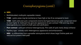 Craniopharyngioma (contd.)
 MRI:
 Multilobulated, multicystic suprasellar masses.
 T1WI - cystics areas may be isointense or have high or low SI as compared to brain
 T2WI - both solid and cystic components tend to be hyperintense but cystic component tend
to have higher SI. Solid part has granular appearance on pre-contrast T1WI and may show
heterogenecity as a result of small cysts and calcification.
 Post-contrast- solid part enhance heterogenously. Thin walls of cysts nearly always enhance
 Papillary type - entirely solid. Heterogenous appearance and enhancement.
 MRS - to differentiate from suprasellar astrocytoma which shows large Choline peak and
reduced but present NAA peak
 