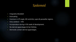 Epidermoid
 Irregularly lobulated
 Insinuating
 Common in CP angle, 4th ventricle, supra & parasellar regions.
 Intra cerebral < 10%
 Incorporation during 4-5th week of development.
 No dermal appendages & hair follicles.
 Dermoids contain dermal appendages.
 