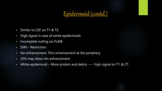 Epidermoid (contd.)
 Similar to CSF on T1 & T2
 High signal in case of white epidermoids
 Incomplete nulling on FLAIR
 DWI – Restriction
 No enhancement, Thin enhancement at the periphery
 25% may show rim enhancement
 White epidermoid – More protein and debris ---- high signal on T1 & CT.
 