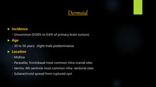 Dermoid
 Incidence
- Uncommon (0.04% to 0.6% of primary brain tumors)
 Age
- 30 to 50 years; slight male predominance
 Location
- Midline
- Parasellar, frontobasal most common intra-cranial sites
- Vermis, 4th ventricle most common infra- tentorial sites
- Subarachnoid spread from ruptured cyst
 