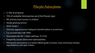 Pilocytic Astrocytoma
 5-10% of all glioma
 75% of cerebellar Astrocytomas are of the Pilocytic type
 MC primary brain tumour in children
 Slowly growing tumour
 WHO Grade 1
 Clinically aggressive but malignant transformation is uncommon
 5 yr survival rate is 86-100%
 Associated with NF-1 (Optic pathway, 15-21%)
 Frequently causes obstructive hydrocephalus
 Pilomyxoid astrocytoma is a variant (WHO grade 2 tumor), most commonly involves
hypothalamus and optic chiasm
 